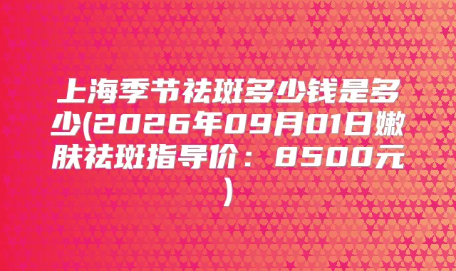 上海季节祛斑多少钱是多少(2026年09月01日嫩肤祛斑指导价：8500元)