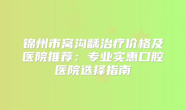 锦州市窝沟龋价格及医院推荐：专业实惠口腔医院选择指南