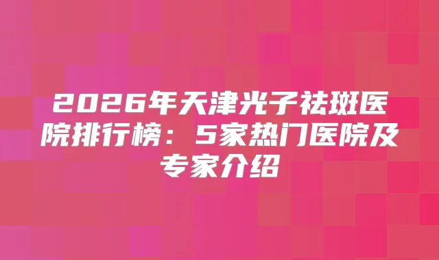 2026年天津光子祛斑医院排行榜:5家热门医院及专家介绍
