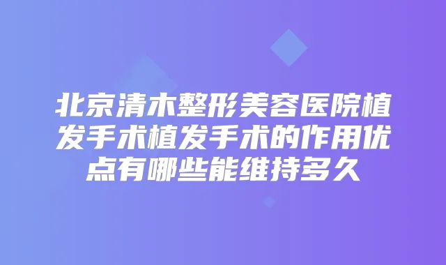 北京清木整形美容医院植发手术植发手术的作用优点有哪些能维持多久