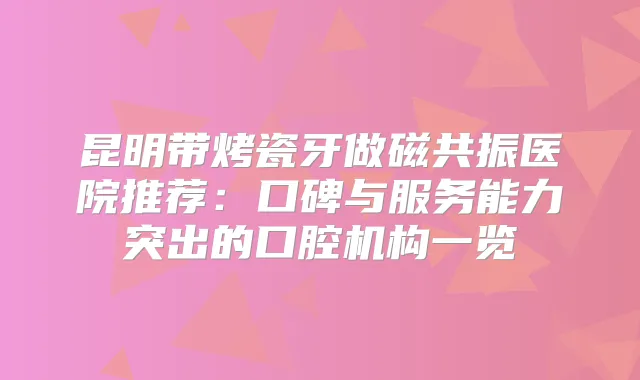 昆明带烤瓷牙做磁共振医院推荐：口碑与服务能力突出的口腔机构一览
