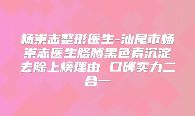 杨崇志整形医生-汕尾市杨崇志医生胳膊黑色素沉淀去除上榜理由 口碑实力二合一