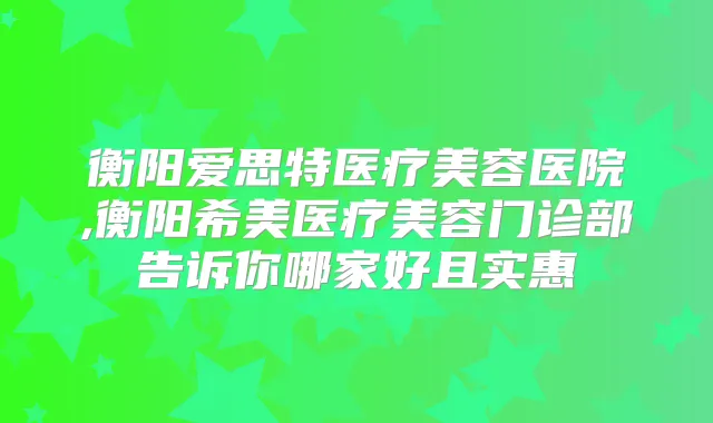 衡阳爱思特医疗美容医院,衡阳希美医疗美容门诊部告诉你哪家好且实惠
