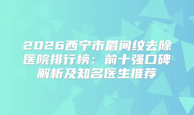2026西宁市眉间纹去除医院排行榜：前十强口碑解析及知名医生推荐