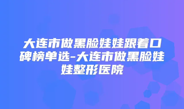 大连市做黑脸娃娃跟着口碑榜单选-大连市做黑脸娃娃整形医院