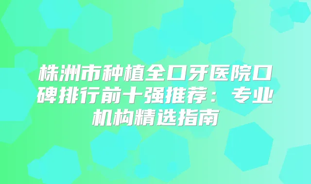 株洲市种植全口牙医院口碑排行前十强推荐：专业机构精选指南