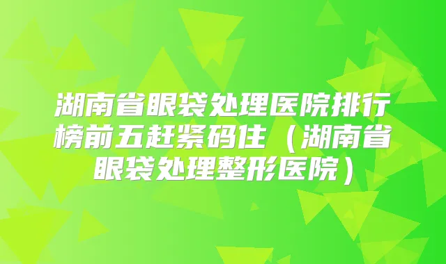 湖南省眼袋处理医院排行榜前五赶紧码住(湖南省眼袋处理整形医院)