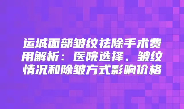 运城面部皱纹祛除手术费用解析：医院选择、皱纹情况和除皱方式影响价格