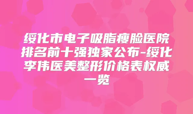 绥化市电子吸脂瘦脸医院排名前十强公布-绥化李伟医美整形价格表一览