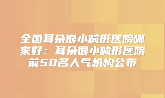 全国耳朵很小畸形医院哪家好：耳朵很小畸形医院前50名人气机构公布
