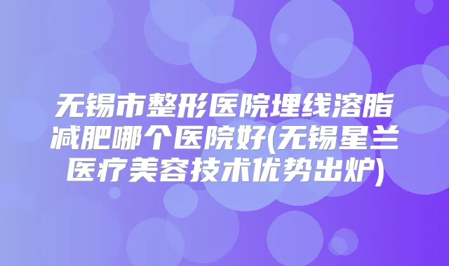无锡市整形医院埋线溶脂减肥哪个医院好(无锡星兰医疗美容技术优势出炉)