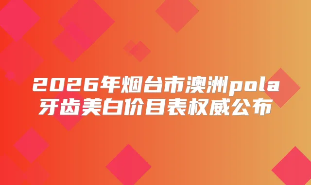 2026年烟台市澳洲pola牙齿美白价目表公布