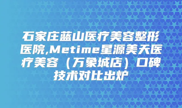 石家庄蓝山医疗美容整形医院,Metime星源美天医疗美容（万象城店）口碑技术对比出炉