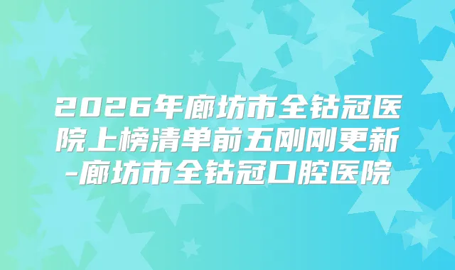 2026年廊坊市全钴冠医院上榜清单前五刚刚更新-廊坊市全钴冠口腔医院