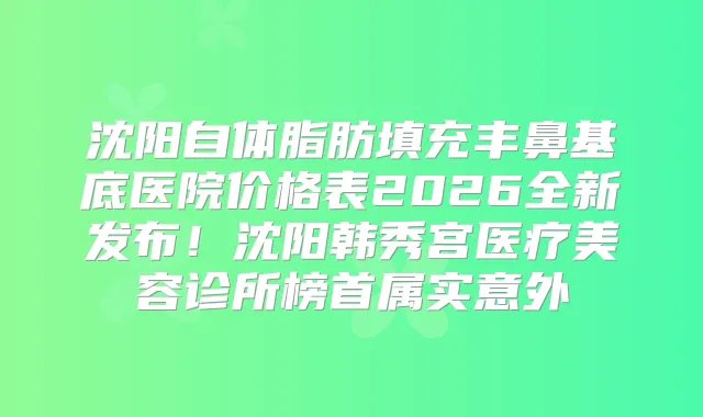 沈阳自体脂肪填充丰鼻基底医院价格表2026全新发布！沈阳韩秀宫医疗美容诊所榜首属实意外