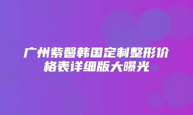 广州紫馨韩国定制整形价格表详细版大曝光