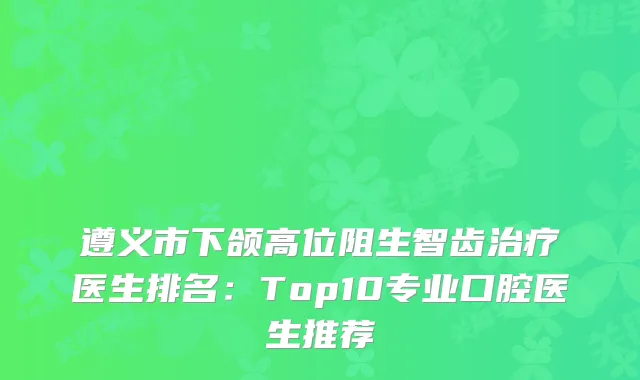 遵义市下颌高位阻生智齿医生排名：Top10专业口腔医生推荐