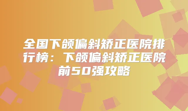 全国下颌偏斜矫正医院排行榜：下颌偏斜矫正医院前50强攻略