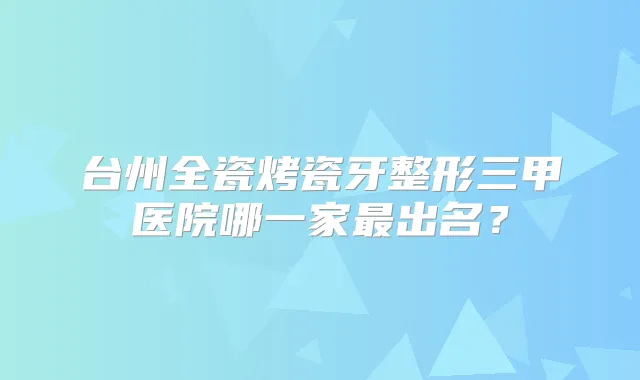 台州全瓷烤瓷牙整形三甲医院哪一家出名?