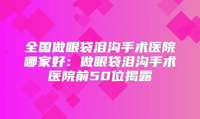 全国做眼袋泪沟手术医院哪家好：做眼袋泪沟手术医院前50位揭露