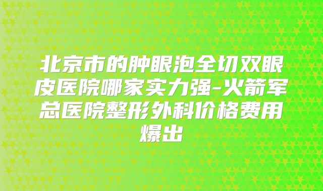 北京市的肿眼泡全切双眼皮医院哪家实力强-火箭军总医院整形外科价格费用爆出