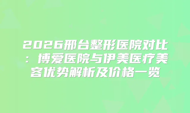 2026邢台整形医院对比:博爱医院与伊美医疗美容优势解析及价格一览