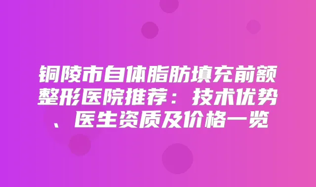 铜陵市自体脂肪填充前额整形医院推荐：技术优势、医生资质及价格一览
