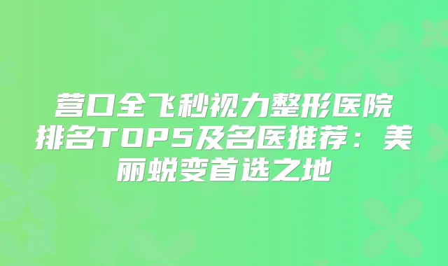 营口全飞秒视力整形医院排名TOP5及名医推荐：美丽蜕变首选之地