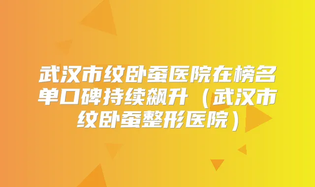 武汉市纹卧蚕医院在榜名单口碑持续飙升（武汉市纹卧蚕整形医院）