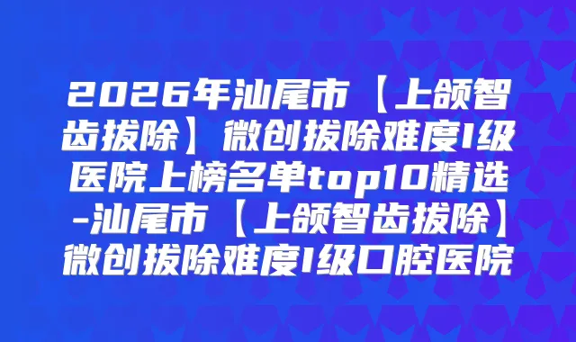 2026年汕尾市【上颌智齿拔除】微创拔除难度I级医院上榜名单top10精选-汕尾市【上颌智齿拔除】微创拔除难度I级口腔医院