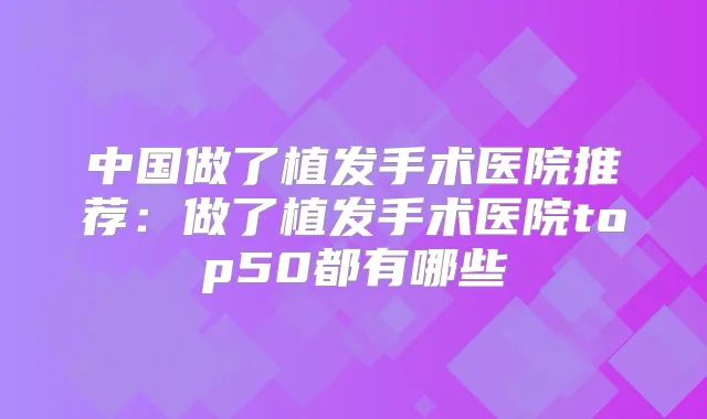 中国做了植发手术医院推荐:做了植发手术医院top50都有哪些