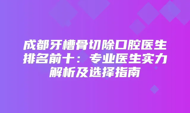 成都牙槽骨切除口腔医生排名前十：专业医生实力解析及选择指南