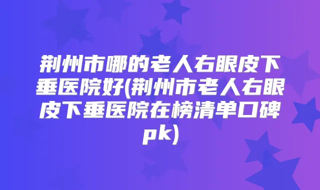 荆州市哪的老人右眼皮下垂医院好(荆州市老人右眼皮下垂医院在榜清单口碑pk)