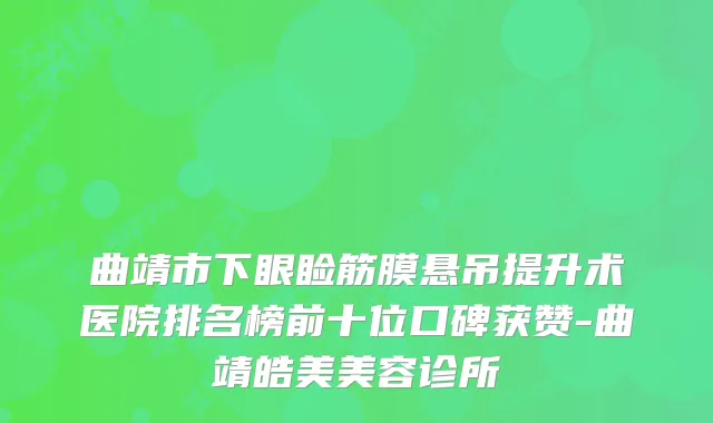曲靖市下眼睑筋膜悬吊提升术医院排名榜前十位口碑获赞-曲靖皓美美容诊所