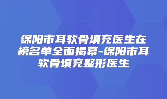 绵阳市耳软骨填充医生在榜名单全面揭幕-绵阳市耳软骨填充整形医生