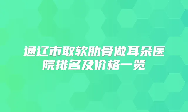 通辽市取软肋骨做耳朵医院排名及价格一览