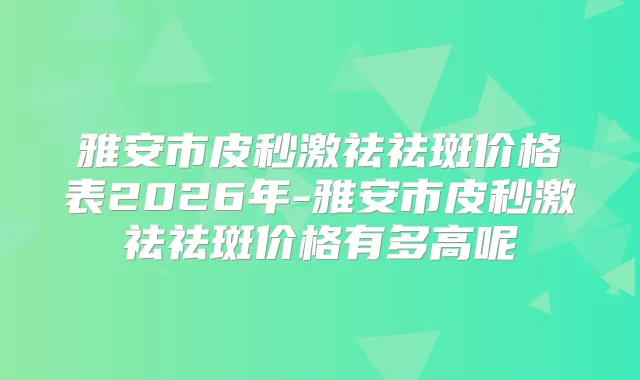 雅安市皮秒激祛祛斑价格表2026年-雅安市皮秒激祛祛斑价格有多高呢