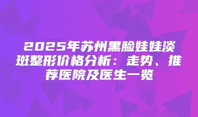2025年苏州黑脸娃娃淡斑整形价格分析：走势、推荐医院及医生一览