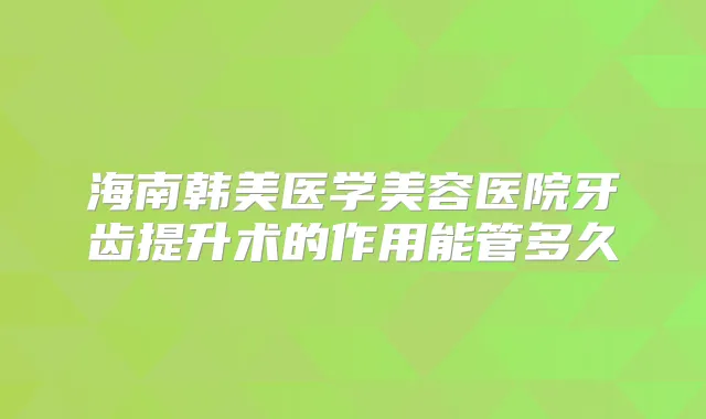 海南韩美医学美容医院牙齿提升术的作用能管多久