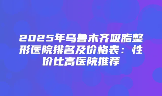 2025年乌鲁木齐吸脂整形医院排名及价格表：性价比高医院推荐