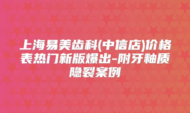上海易美齿科(中信店)价格表热门新版爆出-附牙釉质隐裂案例
