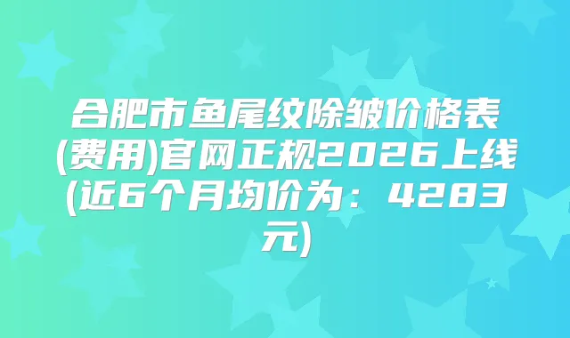 合肥市鱼尾纹除皱价格表(费用)官网正规2026上线(近6个月均价为：4283元)