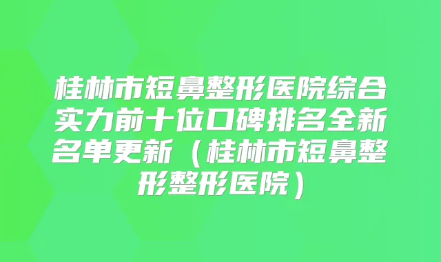 桂林市短鼻整形医院综合实力前十位口碑排名全新名单更新（桂林市短鼻整形整形医院）