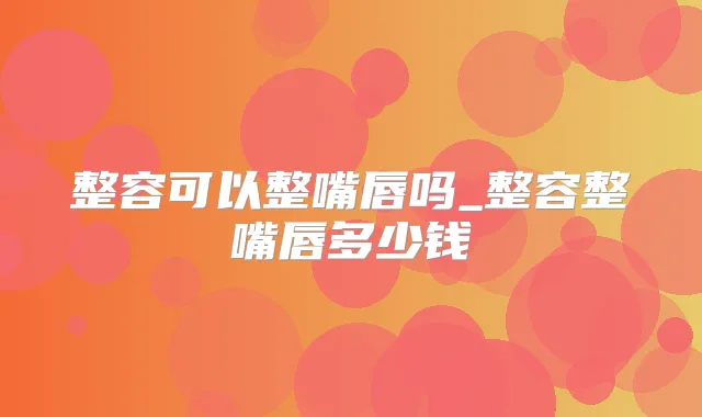 整容可以整嘴唇吗_整容整嘴唇多少钱