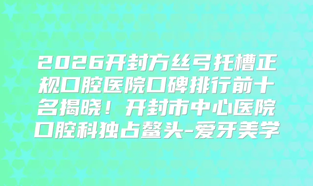 2026开封方丝弓托槽正规口腔医院口碑排行前十名揭晓!开封市中心医院口腔科独占鳌头-爱牙美学