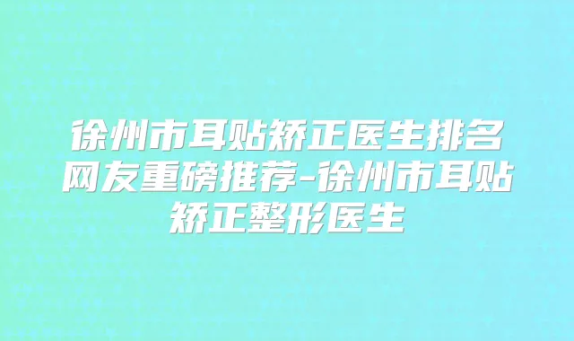 徐州市耳贴矫正医生排名网友重磅推荐-徐州市耳贴矫正整形医生
