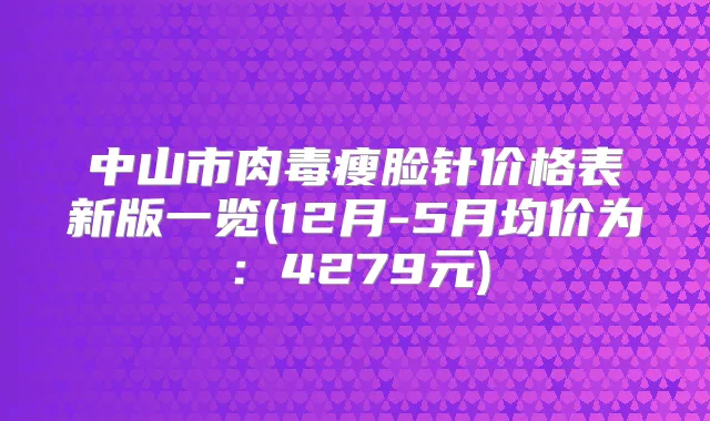 中山市肉毒瘦脸针价格表新版一览(12月-5月均价为：4279元)