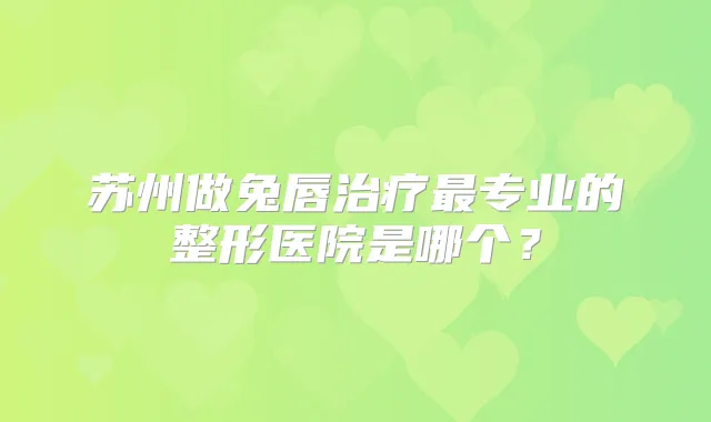 苏州做兔唇专业的整形医院是哪个?
