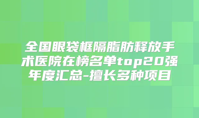 全国眼袋框隔脂肪释放手术医院在榜名单top20强年度汇总-擅长多种项目