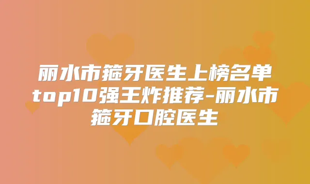 丽水市箍牙医生上榜名单top10强王炸推荐-丽水市箍牙口腔医生